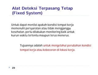 Alat Deteksi Terpasang Tetap
(Fixed System)
Tujuannya adalah untuk mengetahui perubahan kondisi
tempat kerja atau kebocoran di lokasi kerja.
29
Untuk dapat menilai apakah kondisi tempat kerja
memenuhi persyaratan atau tidak mengganggu
kesehatan, perlu dilakukan monitoring baik untuk
kurun waktu tertentu maupun terus menerus.
 