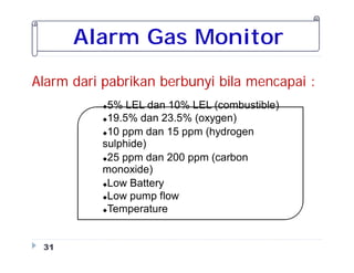 Alarm Gas Monitor
Alarm dari pabrikan berbunyi bila mencapai :
31
5% LEL dan 10% LEL (combustible)
19.5% dan 23.5% (oxygen)
10 ppm dan 15 ppm (hydrogen
sulphide)
25 ppm dan 200 ppm (carbon
monoxide)
Low Battery
Low pump flow
Temperature
 