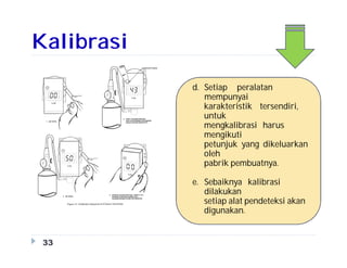 Kalibrasi
33
d. Setiap peralatan
mempunyai
karakteristik tersendiri,
untuk
mengkalibrasi harus
mengikuti
petunjuk yang dikeluarkan
oleh
pabrik pembuatnya.
e. Sebaiknya kalibrasi
dilakukan
setiap alat pendeteksi akan
digunakan.
 