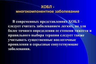 ХХООББЛЛ -- 
ммннооггооккооммппооннееннттннооее ззааббооллееввааннииее 
В современных представлениях ХОБЛ – 
следует считать заболеванием легких, но для 
более точного определения ее степени тяжести и 
правильного выбора терапии следует также 
учитывать существенные внелегочные 
проявления и серьезные сопутствующие 
заболевания. 
 