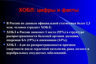 ХХООББЛЛ:: ццииффррыы ии ффааккттыы 
В России по данным официальной статистики более 2,3 
млн. человек страдает ХОБЛ; 
ХОБЛ в России занимает I место (55%) в структуре 
распространенности болезней органов дыхания, 
опережая БА (19%) и пневмонию (14%); 
ХОБЛ – 4-ая по распространенности причина 
смертности после сердечной патологии, рака легкого и 
церебральных сосудистых заболеваний. 
 