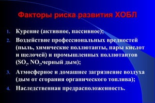 ФФааккттооррыы ррииссккаа ррааззввииттиияя ХХООББЛЛ 
1. Курение (активное, пассивное); 
2. Воздействие профессиональных вредностей 
(пыль, химические поллютанты, пары кислот 
и щелочей) и промышленных поллютантов 
(SO2, NO2,черный дым); 
3. Атмосферное и домашнее загрязнение воздуха 
(дым от сгорания органического топлива); 
4. Наследственная предрасположенность. 
 