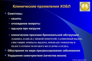 Клинические ппрроояяввллеенниияя ХХООББЛЛ 
 Симптомы 
– кашель 
– отхождение мокроты 
– одышка при нагрузке 
– клинические признаки бронхиальной обструкции 
(ОДЫШКА, КАШЕЛЬ С ВЯЗКОЙ МОКРОТОЙ, УДЛИНЕННЫЙ ВЫДОХ, 
СВИСТЯЩИЕ ХРИПЫ НА ВЫДОХЕ, ПРИЗНАКИ ЭМФИЗЕМЫ И 
НЕДОСТАТОЧНОСТИ ПРАВОГО ЖЕЛУДОЧКА СЕРДЦА) 
 Обострения по мере прогрессирования заболевания 
 Ухудшение самочувствия (качества жизни) 
GOLD, updated 2003 
 