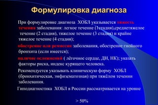 ФФооррммууллииррооввккаа ддииааггннооззаа 
При формулировке диагноза ХОБЛ указывается тяжесть 
течения заболевания: легкое течение (1стадия),среднетяжелое 
течение (2 стадия), тяжелое течение (3 стадия) и крайне 
тяжелое течение (4 стадия); 
обострение или ремиссия заболевания, обострение гнойного 
бронхита (если имеется); 
наличие осложнений ( лёгочное сердце, ДН, НК); указать 
факторы риска, индекс курящего человека. 
Рекомендуется указывать клиническую форму ХОБЛ 
(бронхитическая, эмфизематозная) при тяжёлом течении 
заболевания. 
Гиподиагностика ХОБЛ в России рассматривается на уровне 
> 50% 
 