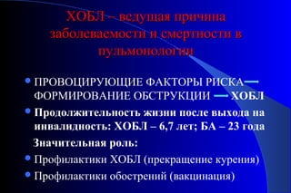 ХХООББЛЛ –– ввееддуущщааяя ппррииччииннаа 
ззааббооллееввааееммооссттии ии ссммееррттннооссттии вв 
ппууллььммооннооллооггииии 
ПРОВОЦИРУЮЩИЕ ФАКТОРЫ РИСКА 
ФОРМИРОВАНИЕ ОБСТРУКЦИИ ХОБЛ 
Продолжительность жизни после выхода на 
инвалидность: ХОБЛ – 6,7 лет; БА – 23 года 
Значительная роль: 
Профилактики ХОБЛ (прекращение курения) 
Профилактики обострений (вакцинация) 
 