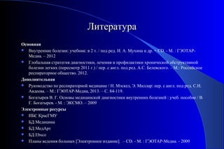 ЛЛииттееррааттуурраа 
Основная 
 Внутренние болезни: учебник: в 2 т. / под ред. Н. А. Мухина и др. + CD. - М. : ГЭОТАР- 
Медиа. – 2012 
 Глобальная стратегия диагностики, лечения и профилактики хронической обструктивной 
болезни легких (пересмотр 2011 г.) / пер. с англ. под ред. А.С. Белевского. – М.: Российское 
респираторное общество. 2012. 
Дополнительная 
 Руководство по респираторной медицине / Н. Мэскел, Э. Миллар: пер. с англ. под ред. С.Н. 
Авдеева. – М.: ГЭОТАР-Медиа, 2013. – С. 84-119. 
 Богатырев В. Г. Основы медицинской диагностики внутренних болезней : учеб. пособие / В. 
Г. Богатырев. - М. : ЭКСМО. – 2009 
Электронные ресурсы 
 ИБС КрасГМУ 
 БД Медицина 
 БД МедАрт 
 БД Ebsco 
 Планы ведения больных [Электронное издание]. – CD. - М. : ГЭОТАР-Медиа. - 2009 
