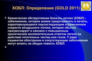 ХХООББЛЛ:: ООппррееддееллееннииее ((GGOOLLDD 22001111)) 
 Хроническая обструктивная болезнь легких (ХОБЛ) - 
заболевание, которое можно предотвратить и лечить, 
характеризующееся персистирующим ограничением 
скорости воздушного потока, которое обычно 
прогрессирует и связано с повышенным 
хроническим воспалительным ответом легких на 
действие патогенных частиц или газов. У ряда 
пациентов обострения и сопутствующие заболевания 
могут влиять на общую тяжесть ХОБЛ. 
 
 