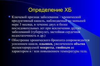 ООппррееддееллееннииее ХХББ 
Ключевой признак заболевания – хронический 
продуктивный кашель, наблюдаемый по меньшей 
мере 3 месяца, в течение двух и более 
последовательных лет при исключении других 
заболеваний (туберкулез, застойная сердечная 
недостаточность и др.) 
Обострение хронического бронхита сопровождается 
усилением кашля, одышки, увеличением объема 
экспекторируемой мокроты, гнойным ее 
характером и / или повышением температуры тела. 
 