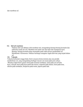 dan membran sel.
11) Inti sel ( nucleus)
Nukleus (Inti sel) dibatasi oleh membran inti, mengandung benang-benang kromatin dan
nukleolus (anak inti sel). Membran inti terdiri atas dua lapis dan mempunyai pori.
Benang- benang kromatin akan memendek pada waktu proses pembelahan sel
Membentuk Kromosom. Nukleus berfungsi mengatur segala aktivitas yang terjadi dalam
sel.
12) Vakoula
Vakuola berbentuk rongga bulat, berisi senyawa kimia tertentu atau sisa produk
metabolisme sel, yang mengandung berbagai macam zat sesuai pada jenis selnya.
Misalnya dapat berisi garam nitrat pada tanaman tembakau, tanin pada sel-sel kulit
kayu, minyak eteris pada kayu putih dan mawar, terpentin pada damar, kinin pada kina,
nikotin pada tembakau, likopersin pada tomat, piperin pada lada.
 