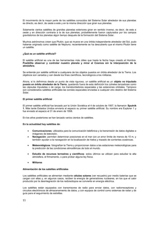 El movimiento de la mayor parte de los satélites conocidos del Sistema Solar alrededor de sus planetas 
es directo, es decir, de oeste a este y en la misma dirección que giran sus planetas. 
Solamente ciertos satélites de grandes planetas exteriores giran en sentido inverso, es decir, de este a 
oeste y en dirección contraria a la de sus planetas; probablemente fueron capturados por los campos 
gravitatorios de los planetas algún tiempo después de la formación del Sistema Solar. 
Muchos astrónomos creen que Plutón, que se mueve en una órbita independiente alrededor del Sol, pudo 
haberse originado como satélite de Neptuno; recientemente se ha descubierto que el mismo Plutón tiene 
un satélite. 
¿Qué es un satélite artificial? 
El satélite artificial es una de las herramientas más útiles que hasta la fecha haya creado el Hombre. 
Posibilita observar y controlar nuestro planeta y mirar al Cosmos sin la interposición de la 
atmósfera. 
Se entiende por satélite artificial a cualquiera de los objetos puestos en órbita alrededor de la Tierra. Los 
objetivos son variados y van desde los fines científicos, tecnológicos a los militares. 
Ahora, si lo definimos desde un punto de vista riguroso, un satélite artificial es un objeto no tripulado 
puesto en órbita alrededor de la Tierra, quedando fuera de esta definición los cohetes lanzadores como 
las cápsulas tripuladas o de carga, los transbordadores espaciales y las estaciones orbitales. Tampoco 
son considerados satélites artificiales las sondas espaciales enviadas a cualquier otro destino del Sistema 
Solar. 
El primer satélite artificial 
El primer satélite artificial fue lanzado por la Unión Soviética el 4 de octubre de 1957, lo llamaron Sputnik 
1. Más tarde Estados Unidos enviaría al espacio su primer satélite artificial. Su nombre era Explorer 1 y 
fue enviado al espacio el 31 de enero de 1958. 
En los años posteriores se han lanzado varios cientos de satélites. 
En la actualidad hay satélites de: 
· Comunicaciones: utilizados para la comunicación telefónica y la transmisión de datos digitales e 
imágenes de televisión. 
· Navegación: permiten determinar posiciones en el mar con un error límite de menos de 10 m, y 
también ayudan a la navegación en la localización de hielos y trazado de corrientes oceánicas. 
· Meteorológicos: fotografían la Tierra y proporcionan datos a las estaciones meteorológicas para 
la predicción de las condiciones atmosféricas de todo el mundo. 
· Estudio de recursos terrestres y científicos: estos últimos se utilizan para estudiar la alta 
atmósfera, el firmamento, o para probar alguna ley física. 
· Militares 
Alimentación de los satelites artificiales 
Los satélites artificiales se alimentan mediante células solares (ver recuadro) por medio baterías que se 
cargan con ellas y, en algunos casos, reciben la energía de generadores nucleares, en los que el calor 
producido por la desintegración de los radioisótopos se convierte en energía eléctrica. 
Los satélites están equipados con transmisores de radio para enviar datos, con radiorreceptores y 
circuitos electrónicos de almacenamiento de datos, y con equipos de control como sistemas de radar y de 
guía para el seguimiento de estrellas. 
11 
 
