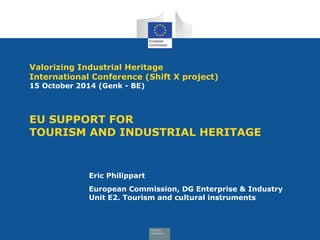 Valorizing Industrial Heritage 
International Conference (Shift X project) 
15 October 2014 (Genk - BE) 
EU SUPPORT FOR 
TOURISM AND INDUSTRIAL HERITAGE 
Eric Philippart 
European Commission, DG Enterprise & Industry 
Unit E2. Tourism and cultural instruments 
 