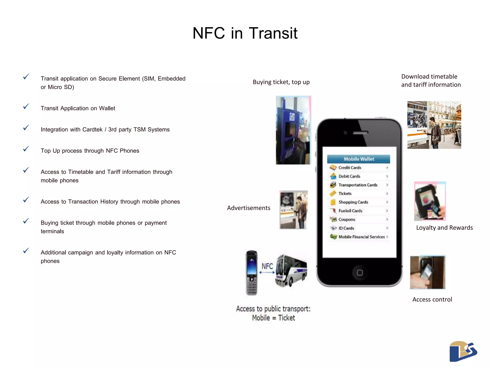 NFC in Transit 
 Transit application on Secure Element (SIM, Embedded 
or Micro SD) 
 Transit Application on Wallet 
 Integration with Cardtek / 3rd party TSM Systems 
 Top Up process through NFC Phones 
 Access to Timetable and Tariff information through 
mobile phones 
 Access to Transaction History through mobile phones 
 Buying ticket through mobile phones or payment 
terminals 
 Additional campaign and loyalty information on NFC 
phones 
Download timetable 
Buying ticket, top up and tariff information 
Access control 
Advertisements 
Loyalty and Rewards 
 