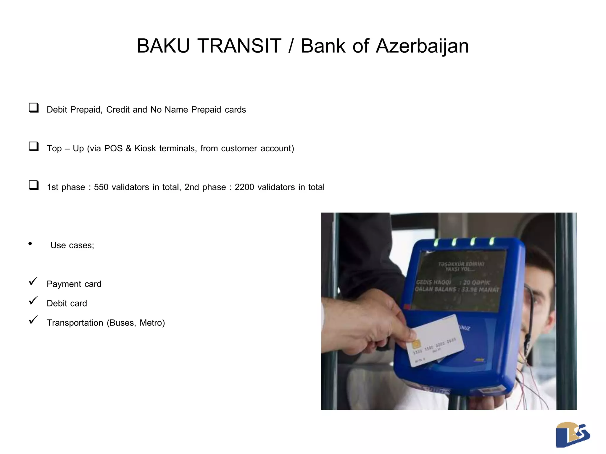 BAKU TRANSIT / Bank of Azerbaijan 
 Debit Prepaid, Credit and No Name Prepaid cards 
 Top – Up (via POS & Kiosk terminals, from customer account) 
 1st phase : 550 validators in total, 2nd phase : 2200 validators in total 
• Use cases; 
 Payment card 
 Debit card 
 Transportation (Buses, Metro) 
 