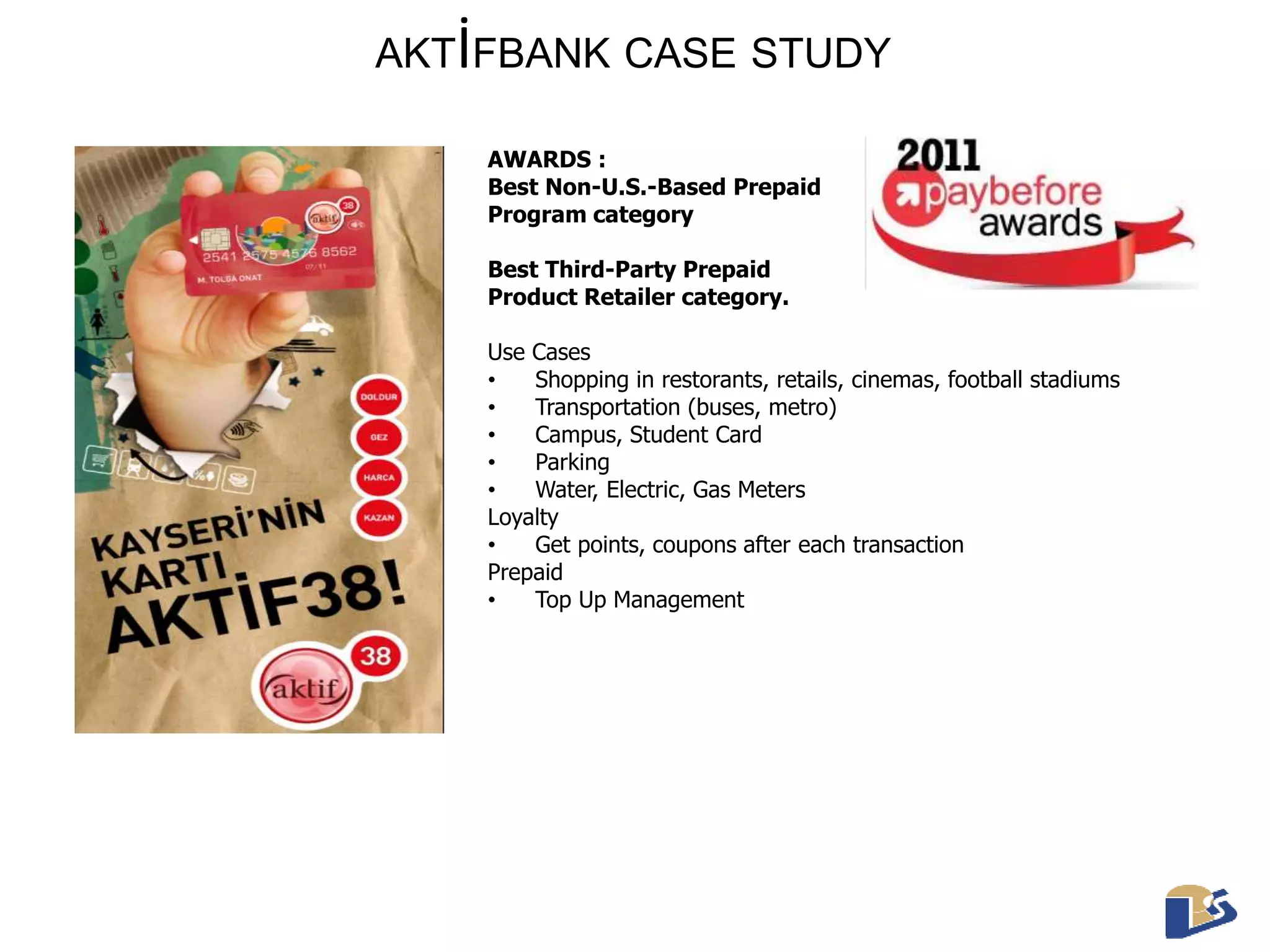AKTİFBANK CASE STUDY 
AWARDS : 
Best Non-U.S.-Based Prepaid 
Program category 
Best Third-Party Prepaid 
Product Retailer category. 
Use Cases 
• Shopping in restorants, retails, cinemas, football stadiums 
• Transportation (buses, metro) 
• Campus, Student Card 
• Parking 
• Water, Electric, Gas Meters 
Loyalty 
• Get points, coupons after each transaction 
Prepaid 
• Top Up Management 
 