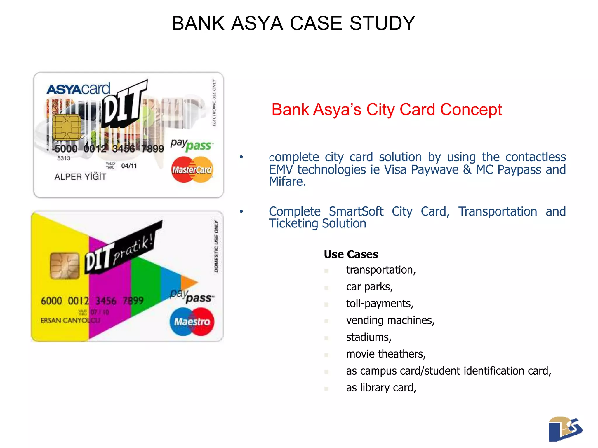 BANK ASYA CASE STUDY 
Bank Asya’s City Card Concept 
• Complete city card solution by using the contactless 
EMV technologies ie Visa Paywave & MC Paypass and 
Mifare. 
• Complete SmartSoft City Card, Transportation and 
Ticketing Solution 
Use Cases 
 transportation, 
 car parks, 
 toll-payments, 
 vending machines, 
 stadiums, 
 movie theathers, 
 as campus card/student identification card, 
 as library card, 
