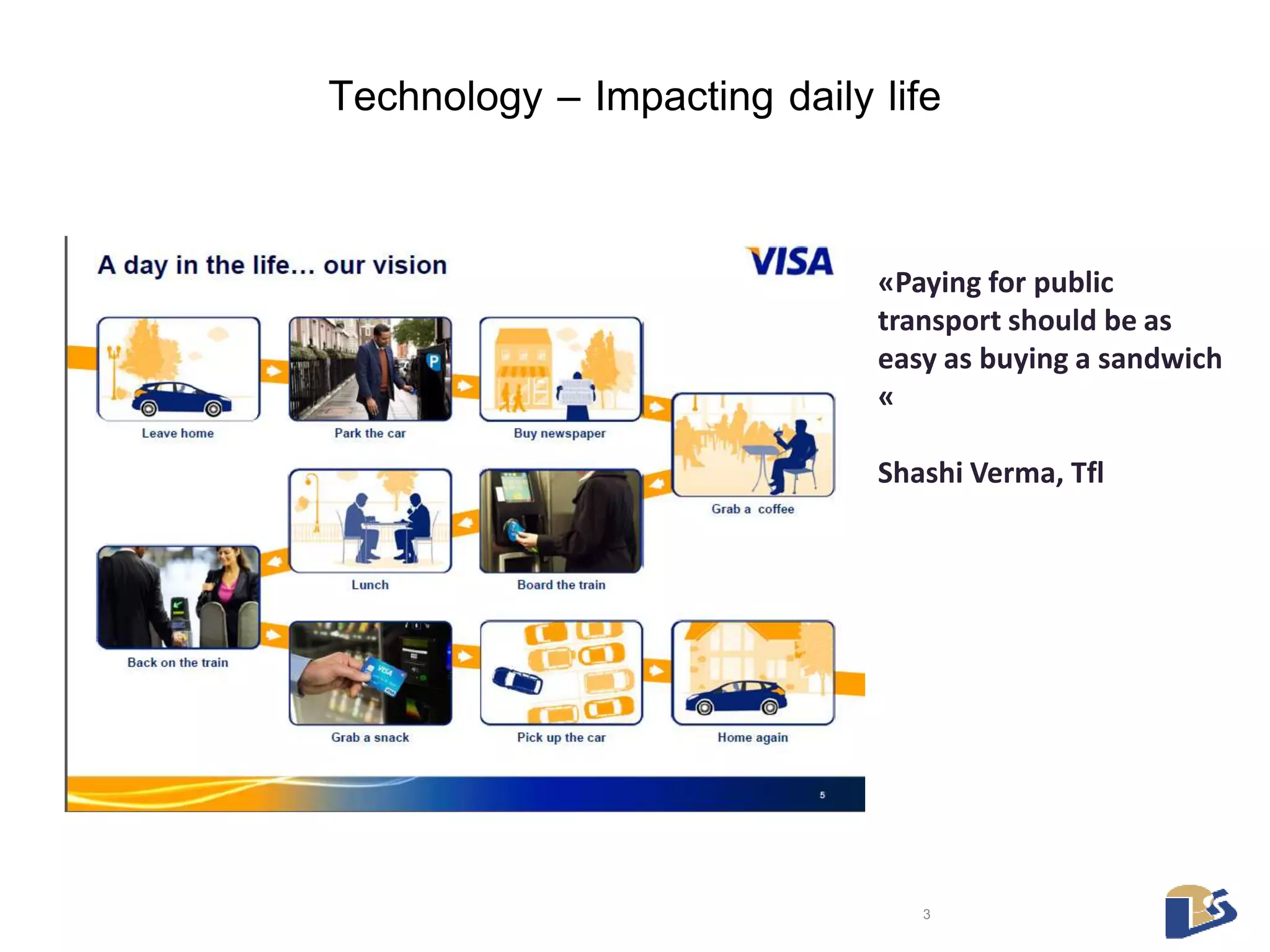 Technology – Impacting daily life 
«Paying for public 
transport should be as 
easy as buying a sandwich 
« 
Shashi Verma, Tfl 
3 
 