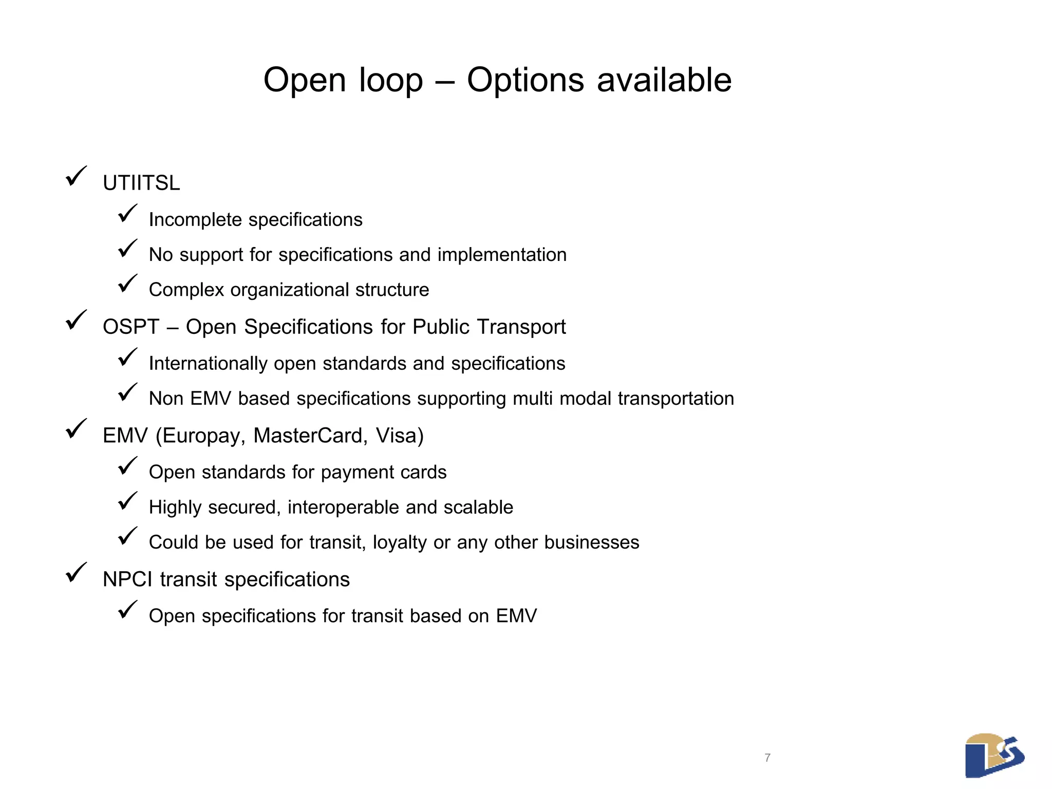 Open loop – Options available 
 UTIITSL 
 Incomplete specifications 
 No support for specifications and implementation 
 Complex organizational structure 
 OSPT – Open Specifications for Public Transport 
 Internationally open standards and specifications 
 Non EMV based specifications supporting multi modal transportation 
 EMV (Europay, MasterCard, Visa) 
 Open standards for payment cards 
 Highly secured, interoperable and scalable 
 Could be used for transit, loyalty or any other businesses 
 NPCI transit specifications 
 Open specifications for transit based on EMV 
7 
 