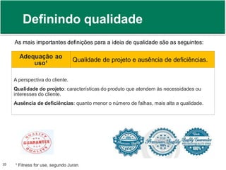 Definindo qualidade 
As mais importantes definições para a ideia de qualidade são as seguintes: 
Adequação ao 
uso¹ 
Qualidade de projeto e ausência de deficiências. 
A perspectiva do cliente. 
Qualidade do projeto: características do produto que atendem às necessidades ou 
interesses do cliente. 
Ausência de deficiências: quanto menor o número de falhas, mais alta a qualidade. 
Prof. Adm. Antonio Marcos Montai Messias | Teoria Geral da Administração 10 II | 4° Termo 
¹ Fitness for use, segundo Juran. 
 