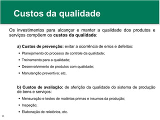 Custos da qualidade 
Os investimentos para alcançar e manter a qualidade dos produtos e 
serviços compõem os custos da qualidade: 
a) Custos de prevenção: evitar a ocorrência de erros e defeitos: 
 Planejamento do processo de controle da qualidade; 
 Treinamento para a qualidade; 
 Desenvolvimento de produtos com qualidade; 
 Manutenção preventiva; etc. 
b) Custos de avaliação: de aferição da qualidade do sistema de produção 
de bens e serviços: 
 Mensuração e testes de matérias primas e insumos da produção; 
 Inspeção; 
 Elaboração de relatórios, etc. 
Prof. Adm. Antonio Marcos Montai Messias | Teoria Geral da Administração 11 II | 4° Termo 
 