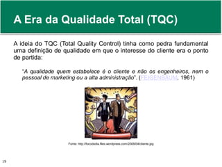 A Era da Qualidade Total (TQC) 
A ideia do TQC (Total Quality Control) tinha como pedra fundamental 
uma definição de qualidade em que o interesse do cliente era o ponto 
de partida: 
“A qualidade quem estabelece é o cliente e não os engenheiros, nem o 
pessoal de marketing ou a alta administração”. (FEIGENBAUM, 1961) 
Fonte: http://focododia.files.wordpress.com/2008/04/cliente.jpg 
Prof. Adm. Antonio Marcos Montai Messias | Teoria Geral da Administração 19 II | 4° Termo 
 