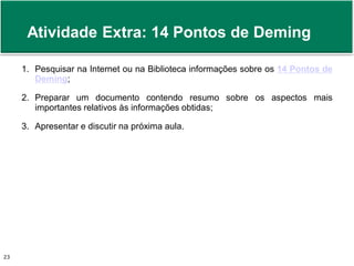 Atividade Extra: 14 Pontos de Deming 
1. Pesquisar na Internet ou na Biblioteca informações sobre os 14 Pontos de 
Deming; 
2. Preparar um documento contendo resumo sobre os aspectos mais 
importantes relativos às informações obtidas; 
3. Apresentar e discutir na próxima aula. 
Prof. Adm. Antonio Marcos Montai Messias | Teoria Geral da Administração 23 II | 4° Termo 
 