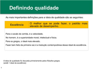 Definindo qualidade 
As mais importantes definições para a ideia de qualidade são as seguintes: 
Excelência 
O melhor que se pode fazer, o padrão mais 
elevado de desempenho. 
Para o cavalo de corrida, é a velocidade. 
No homem, é a superioridade moral, intelectual e física. 
Para os gregos, o ideal mais elevado. 
Fazer bem feito da primeira vez é a tradução contemporânea desse ideal de excelência. 
A ideia de qualidade foi discutida primeiramente pelos filósofos gregos. 
(aretê = ideal da excelência) 
Prof. Adm. Antonio Marcos Montai Messias | Teoria Geral da Administração 5 II | 4° Termo 
 