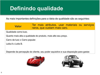 Definindo qualidade 
As mais importantes definições para a ideia de qualidade são as seguintes: 
Valor 
Ter mais atributos, usar materiais ou serviços 
raros, que custam mais caro. 
Qualidade como luxo. 
Quanto mais alta a qualidade do produto, mais alto seu preço. 
Carro de luxo x Carro popular. 
Leita A x Leite B. 
Depende da percepção do cliente, seu poder aquisitivo e sua disposição para gastar. 
Prof. Adm. Antonio Marcos Montai Messias | Teoria Geral da Administração 6 II | 4° Termo 
 