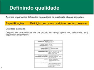Definindo qualidade 
As mais importantes definições para a ideia de qualidade são as seguintes: 
Especificações Definição de como o produto ou serviço deve ser. 
Qualidade planejada. 
Conjunto de características de um produto ou serviço (peso, cor, velocidade, etc.), 
segundo os engenheiros. 
Prof. Adm. Antonio Marcos Montai Messias | Teoria Geral da Administração 7 II | 4° Termo 
 
