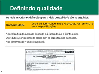 Definindo qualidade 
As mais importantes definições para a ideia de qualidade são as seguintes: 
Conformidade 
Grau de identidade entre o produto ou serviço e 
suas especificações. 
A contrapartida da qualidade planejada é a qualidade que o cliente recebe. 
O produto ou serviço estar de acordo com as especificações planejadas. 
Não conformidade = falta de qualidade. 
Prof. Adm. Antonio Marcos Montai Messias | Teoria Geral da Administração 8 II | 4° Termo 
 