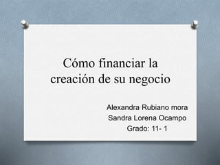 Cómo financiar la 
creación de su negocio 
Alexandra Rubiano mora 
Sandra Lorena Ocampo 
Grado: 11- 1 
 