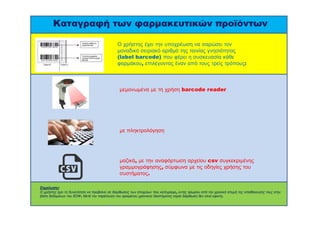 Καταγραφή των φαρμακευτικών προϊόντων 
Ο χρήστης έχει την υποχρέωση να σαρώσει τον 
μοναδικό σειριακό αριθμό της ταινίας γνησιότητας 
(label barcode) που φέρει η συσκευασία κάθε 
φαρμάκου, επιλέγοντας έναν από τους τρείς τρόπους: 
μεμονωμένα με τη χρήση barcode reader 
με πληκτρολόγηση 
μαζικά, με την αναφόρτωση αρχείου csv συγκεκριμένης 
γραμμογράφησης, σύμφωνα με τις οδηγίες χρήσης του 
συστήματος. 
Σημείωση: 
Ο χρήστης έχει τη δυνατότητα να προβαίνει σε διορθώσεις των στοιχείων που κατέγραψε, εντός τρίωρου από την χρονική στιγμή της αποθήκευσης τους στην 
βάση δεδομένων του ΕΟΦ. Μετά την παρέλευση του ορισμένου χρονικού διαστήματος καμία διόρθωση δεν είναι εφικτή. 
