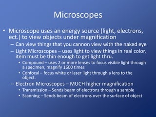 Microscopes 
• Microscope uses an energy source (light, electrons, 
ect.) to view objects under magnification 
– Can view things that you cannon view with the naked eye 
– Light Microscopes – uses light to view things in real color, 
item must be thin enough to get light thru. 
• Compound – uses 2 or more lenses to focus visible light through 
a specimen, magnify 1600 times 
• Confocal – focus white or laser light through a lens to the 
object. 
– Electron Microscopes – MUCH higher magnification 
• Transmission – Sends beam of electrons through a sample 
• Scanning – Sends beam of electrons over the surface of object 
 