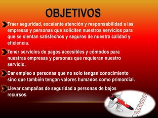 • Traer seguridad, excelente atención y responsabilidad a las 
empresas y personas que soliciten nuestros servicios para 
que se sientan satisfechos y seguros de nuestra calidad y 
eficiencia. 
• Tener servicios de pagos accesibles y cómodos para 
nuestras empresas y personas que requieran nuestro 
servicio. 
• Dar empleo a personas que no solo tengan conocimiento 
sino que también tengan valores humanos como primordial. 
• Llevar campañas de seguridad a personas de bajos 
recursos. 
 