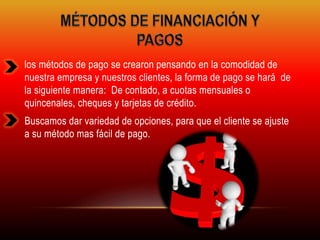 los métodos de pago se crearon pensando en la comodidad de 
nuestra empresa y nuestros clientes, la forma de pago se hará de 
la siguiente manera: De contado, a cuotas mensuales o 
quincenales, cheques y tarjetas de crédito. 
Buscamos dar variedad de opciones, para que el cliente se ajuste 
a su método mas fácil de pago. 
 