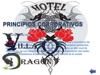 Responsabilidad Social: 
Estamos comprometidos con el desarrollo individual, social y económico de 
nuestros colaboradores y la comunidad, nos interesa mantener excelentes 
relaciones con nuestros clientes y proveedores, así como un alto nivel de 
satisfacción de sus necesidades, contribuimos a la conservación del medio 
ambiente ; respetamos el patrimonio histórico y cultural de la ciudad 
 