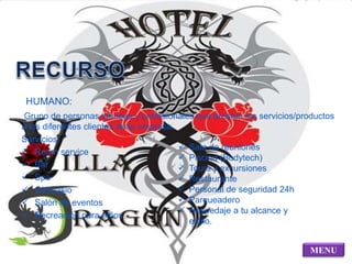 HUMANO: 
Grupo de personas idóneas y profesionales que prestan los servicios/productos 
a los diferentes clientes de la empresa. 
Servicios: 
 Room service 
 Bar 
 Spa 
 Gimnasio 
 Salón de eventos 
 Recreación para niños 
MENU 
 Sala de reuniones 
 Piscina (Bodytech) 
 Tours y excursiones 
 Restaurante 
 Personal de seguridad 24h 
 Parqueadero 
 Hospedaje a tu alcance y 
estilo. 
 
