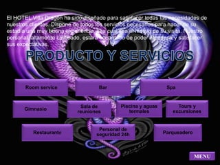 El HOTEL Villa Dragón ha sido diseñado para satisfacer todas las necesidades de 
nuestros clientes. Dispone de todos los servicios necesarios para hacer de su 
estadía una muy buena experiencia, sea cual sea el motivo de su visita. Nuestro 
personal, altamente calificado, estará encantado de poder atenderle y satisfacer 
sus expectativas. 
Room service Bar Spa 
Gimnasio 
Sala de 
reuniones 
Piscina y aguas 
termales 
Tours y 
excursiones 
Restaurante 
Personal de 
seguridad 24h Parqueadero 
MENU 
 