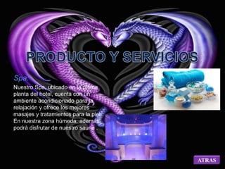 Spa: 
Nuestro Spa, ubicado en la última 
planta del hotel, cuenta con un 
ambiente acondicionado para la 
relajación y ofrece los mejores 
masajes y tratamientos para la piel 
En nuestra zona húmeda, además, 
podrá disfrutar de nuestro sauna . 
ATRAS 
 