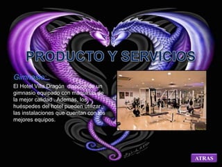 Gimnasio: 
El Hotel Villa Dragón dispone de un 
gimnasio equipado con máquinas de 
la mejor calidad . Además, los 
huéspedes del hotel pueden utilizar 
las instalaciones que cuentan con los 
mejores equipos. 
ATRAS 
 