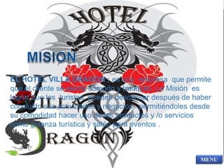 EL HOTEL VILLA DRAGON ; es una empresa que permite 
que el cliente se sienta cómodo y tranquilo. La Misión es 
lograr que los turistas puedan descansar después de haber 
concluido sus actividades y negocios; permitiéndoles desde 
su comodidad hacer uso de los productos y /o servicios 
como guianza turística y salón para eventos . 
 