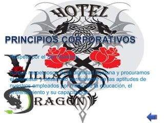 Respeto por el Ser Humano: 
Somos respetuosos de la dignidad humana y procuramos 
el bienestar y desarrollo permanente de las aptitudes de 
nuestros empleados por medio de la educación, el 
entrenamiento y su capacitación. 
 