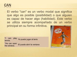 CAN 
El verbo "can" es un verbo modal que significa 
que algo es posible (posibilidad) o que alguien 
es capaz de hacer algo (habilidad). Este verbo 
se utiliza siempre acompañado de un verbo 
principal en su forma infinitiva. 
*I can play 
tennis. 
Yo puedo jugar al tenis 
*He can open 
the window. 
El puede abrir la ventana 
 