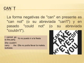 CAN`T 
La forma negativas de "can" en presente es 
"can not" (o su abreviada "can't") y en 
pasado "could not" (o su abreviada 
"couldn't"). 
I cannot go 
to the party. 
Yo no puedo ir a la fiesta 
She couldn't 
carry the 
suitcase. 
Ella no podía llevar la maleta. 
 