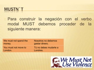 MUSTN`T 
Para construir la negación con el verbo 
modal MUST debemos proceder de la 
siguiente manera: 
We must not spend the 
money. 
Nosotros no debemos 
gastar dinero. 
You must not move to 
London. 
Tú no debes mudarte a 
Londres. 
 