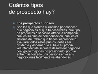 Cuántos tipos 
de prospecto hay? 
 Los prospectos curiosos 
 Son los que sienten curiosidad por conocer, 
que negocio es el que tu desarrollas, que tipo 
de productos o servicios ofrece la compañía, 
cuál es su plan de compensación, cual es el 
sistema de trabajo que tienes, el prospecto 
evaluara todos estos puntos, debes ser 
prudente y esperar que el bajo su propia 
voluntad decida si quiere desarrollar negocios 
contigo, lo mejor es no presionarlo, porque 
entre más forzado una persona entre a tu 
negocio, más fácilmente va abandonar. 
 