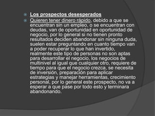  Los prospectos desesperados 
 Quieren tener dinero rápido, debido a que se 
encuentran sin un empleo, o se encuentran con 
deudas, van de oportunidad en oportunidad de 
negocio, por lo general si no tienen pronto 
resultados deciden abandonar sin ninguna duda, 
suelen estar preguntando en cuanto tiempo van 
a poder recuperar lo que han invertido, 
realmente este tipo de personas no son aptas 
para desarrollar el negocio, los negocios de 
multinivel al igual que cualquier otro, requiere de 
tiempo para que el negocio crezca, se necesita 
de inversión, preparación para aplicar 
estrategias y manejar herramientas, crecimiento 
personal, por lo general este prospecto, no va a 
esperar a que pase por todo esto y terminara 
abandonando. 
 