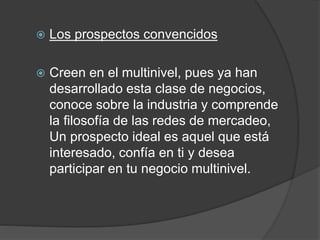  Los prospectos convencidos 
 Creen en el multinivel, pues ya han 
desarrollado esta clase de negocios, 
conoce sobre la industria y comprende 
la filosofía de las redes de mercadeo, 
Un prospecto ideal es aquel que está 
interesado, confía en ti y desea 
participar en tu negocio multinivel. 
 