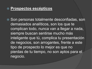  Prospectos escépticos 
 Son personas totalmente desconfiadas, son 
demasiados analíticos, son los que te 
complican todo, nunca van a llegar a nada, 
siempre buscan sentirse mucho más 
inteligente que tú, complica tu presentación 
de negocios, son arrogantes, frente a este 
tipo de prospecto lo mejor es que no 
pierdas de tu tiempo, no son aptos para el 
negocio. 
 