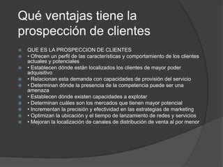 Qué ventajas tiene la 
prospección de clientes 
 QUE ES LA PROSPECCION DE CLIENTES 
 • Ofrecen un perfil de las características y comportamiento de los clientes 
actuales y potenciales 
 • Establecen dónde están localizados los clientes de mayor poder 
adquisitivo 
 • Relacionan esta demanda con capacidades de provisión del servicio 
 • Determinan dónde la presencia de la competencia puede ser una 
amenaza 
 • Establecen dónde existen capacidades a explotar 
 • Determinan cuáles son los mercados que tienen mayor potencial 
 • Incrementan la precisión y efectividad en las estrategias de marketing 
 • Optimizan la ubicación y el tiempo de lanzamiento de redes y servicios 
 • Mejoran la localización de canales de distribución de venta al por menor 
 