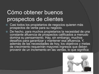 Cómo obtener buenos 
prospectos de clientes 
 Casi todos los propietarios de negocios quieren más 
prospectos de venta para su negocio. 
 De hecho, para muchos propietarios la necesidad de una 
constante afluencia de prospectos calificados a menudo 
domina su pensamiento. Hay, sin embargo, muchos 
desafíos para garantizar y mantener esa afluencia. Y, 
además de las necesidades de hoy, los objetivos y metas 
de crecimiento requerirán mayores ingresos que deben 
provenir de un incremento en las ventas, lo que significa 
 